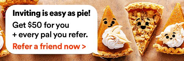Inviting is easy as pie! Get $50 for you + every pal you refer. Refer a friend now