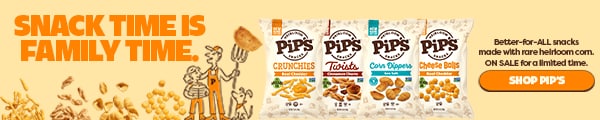 SNACK TIME IS FAMILY TIME. Better-for-ALL snacks made with rare heirloom corn. ON SALE for a limited time. SHOP PIPS